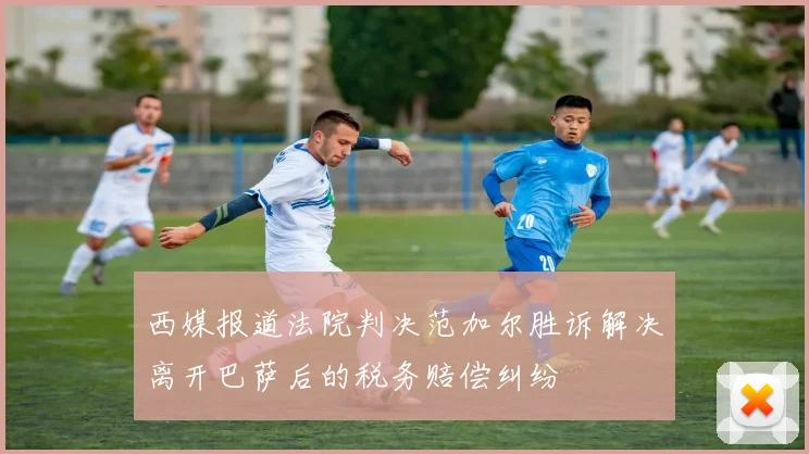 西媒报道法院判决范加尔胜诉解决离开巴萨后的税务赔偿纠纷