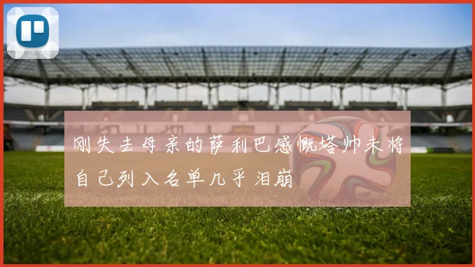 刚失去母亲的萨利巴感慨塔帅未将自己列入名单几乎泪崩