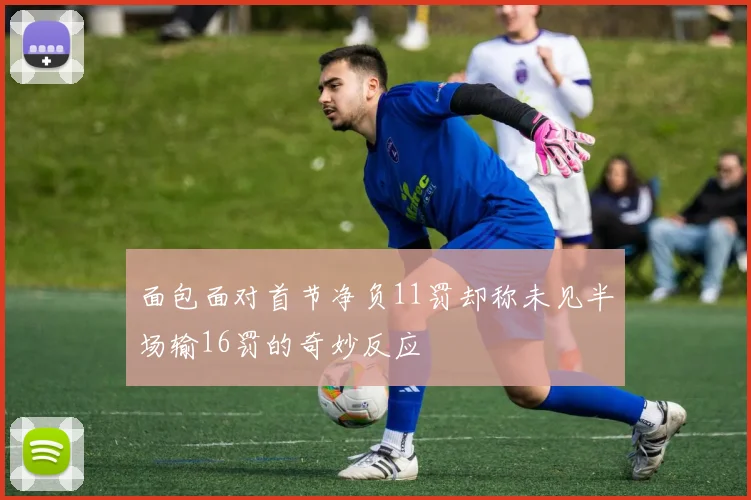 面包面对首节净负11罚却称未见半场输16罚的奇妙反应