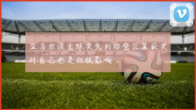 亚马尔谈金球奖失利称登贝莱获奖对自己也是积极影响