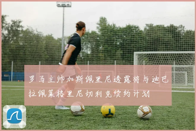 罗马主帅加斯佩里尼透露将与迪巴拉佩莱格里尼切利克续约计划