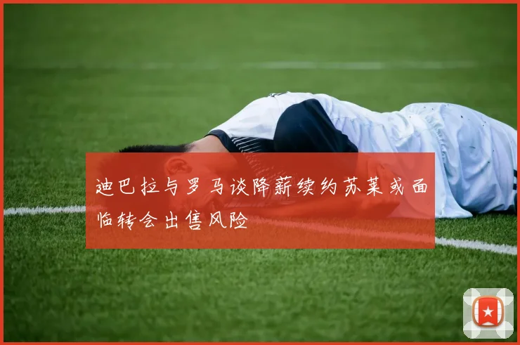 迪巴拉与罗马谈降薪续约苏莱或面临转会出售风险