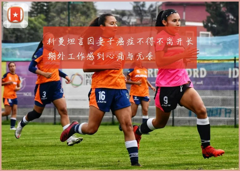 科曼坦言因妻子癌症不得不离开长期外工作感到心痛与无奈