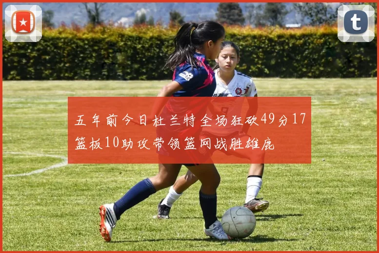 五年前今日杜兰特全场狂砍49分17篮板10助攻带领篮网战胜雄鹿